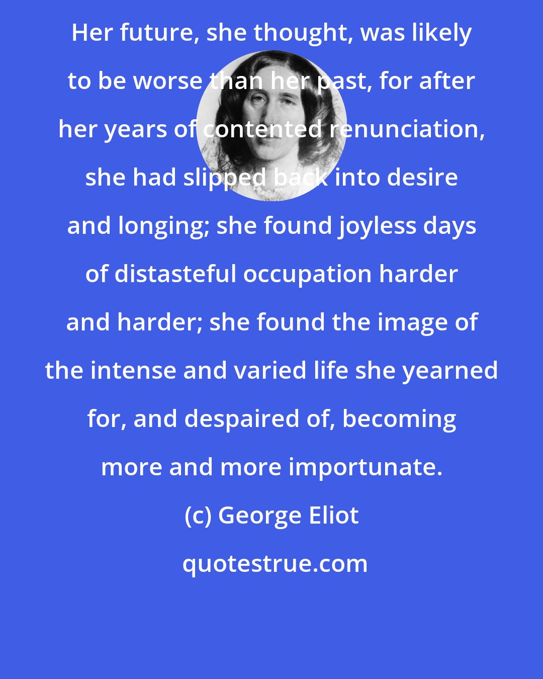 George Eliot: Her future, she thought, was likely to be worse than her past, for after her years of contented renunciation, she had slipped back into desire and longing; she found joyless days of distasteful occupation harder and harder; she found the image of the intense and varied life she yearned for, and despaired of, becoming more and more importunate.