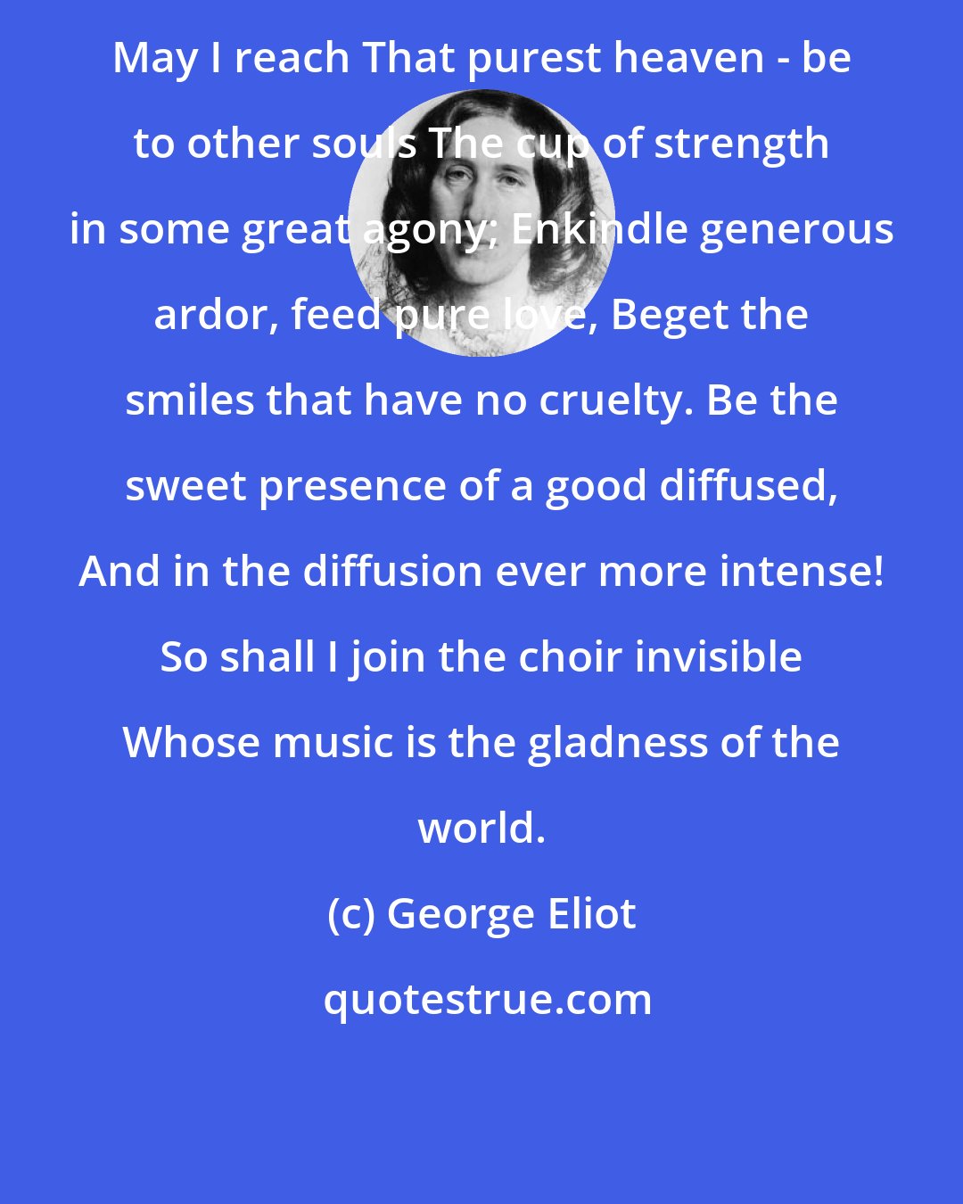 George Eliot: May I reach That purest heaven - be to other souls The cup of strength in some great agony; Enkindle generous ardor, feed pure love, Beget the smiles that have no cruelty. Be the sweet presence of a good diffused, And in the diffusion ever more intense! So shall I join the choir invisible Whose music is the gladness of the world.