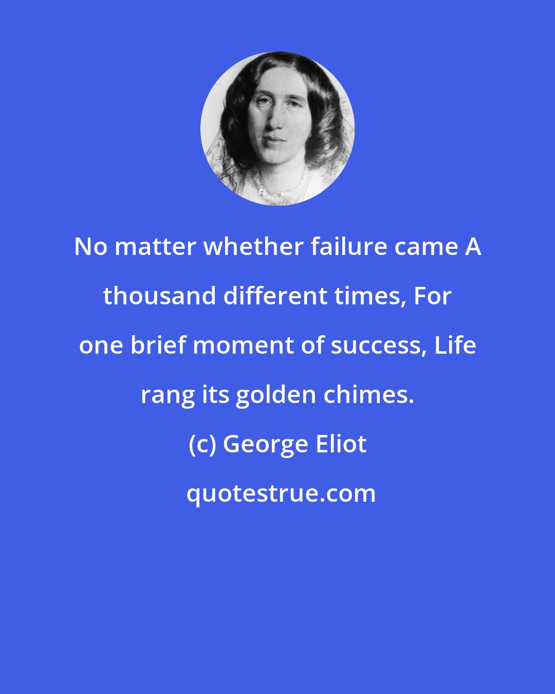 George Eliot: No matter whether failure came A thousand different times, For one brief moment of success, Life rang its golden chimes.