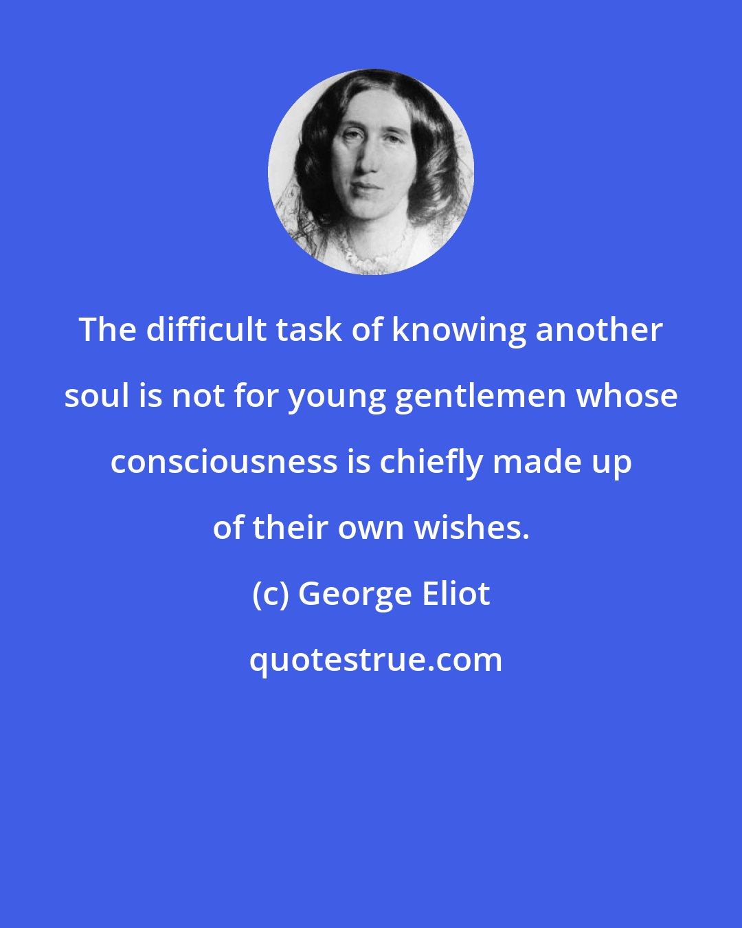 George Eliot: The difficult task of knowing another soul is not for young gentlemen whose consciousness is chiefly made up of their own wishes.