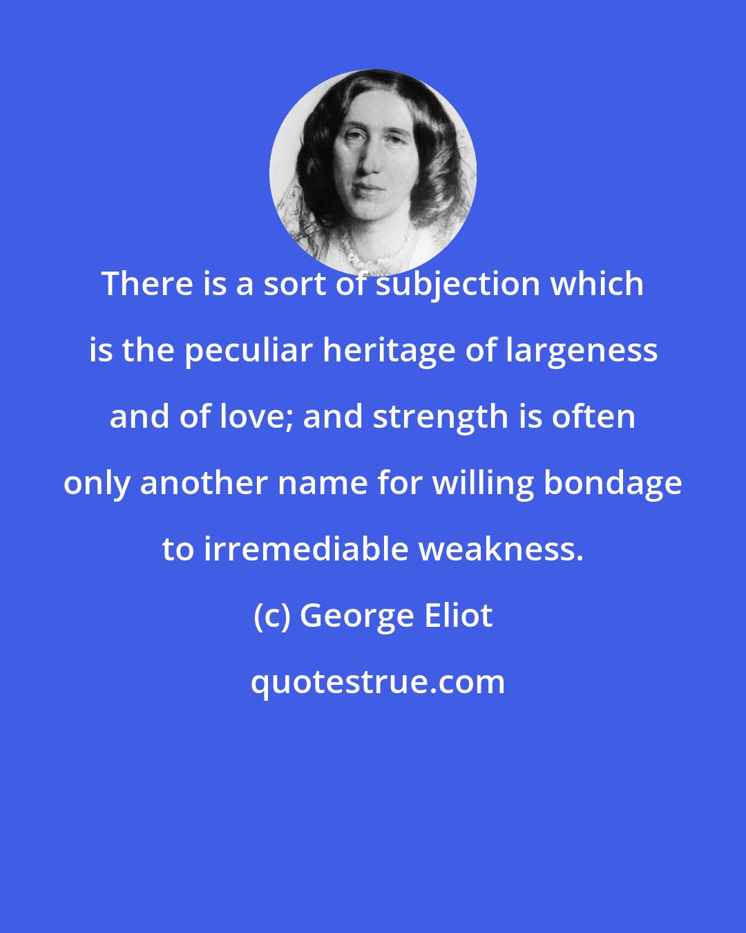 George Eliot: There is a sort of subjection which is the peculiar heritage of largeness and of love; and strength is often only another name for willing bondage to irremediable weakness.