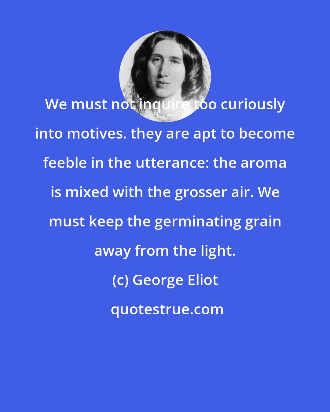 George Eliot: We must not inquire too curiously into motives. they are apt to become feeble in the utterance: the aroma is mixed with the grosser air. We must keep the germinating grain away from the light.