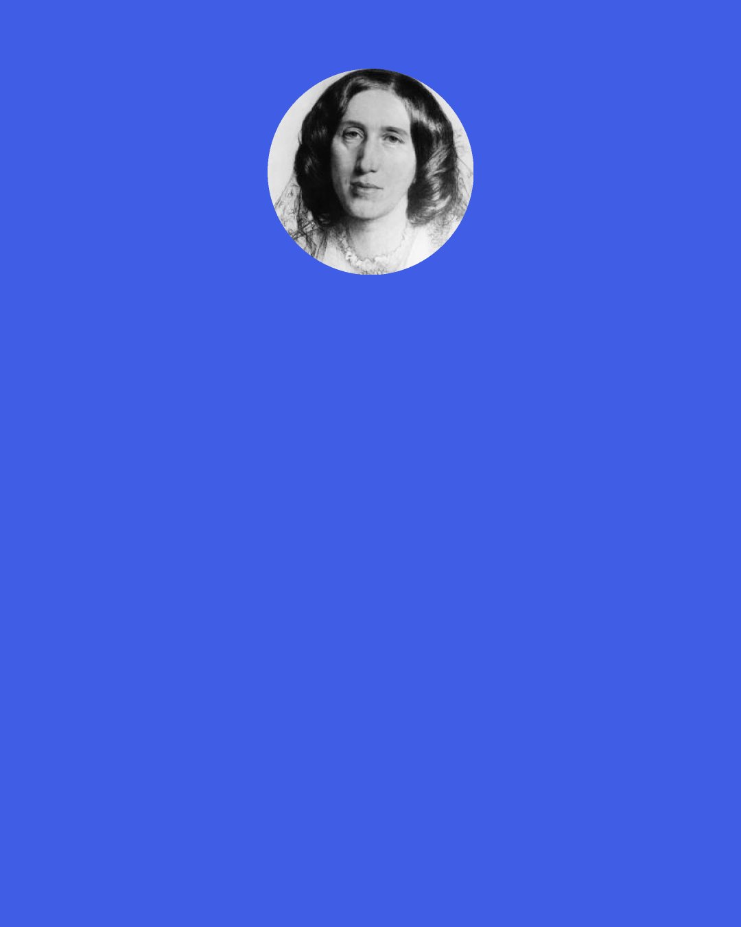 George Eliot: What should I do—how should I act now, this very day . . . What she would resolve to do that day did not yet seem quite clear, but something that she could achieve stirred her as with an approaching murmur which would soon gather distinctness.