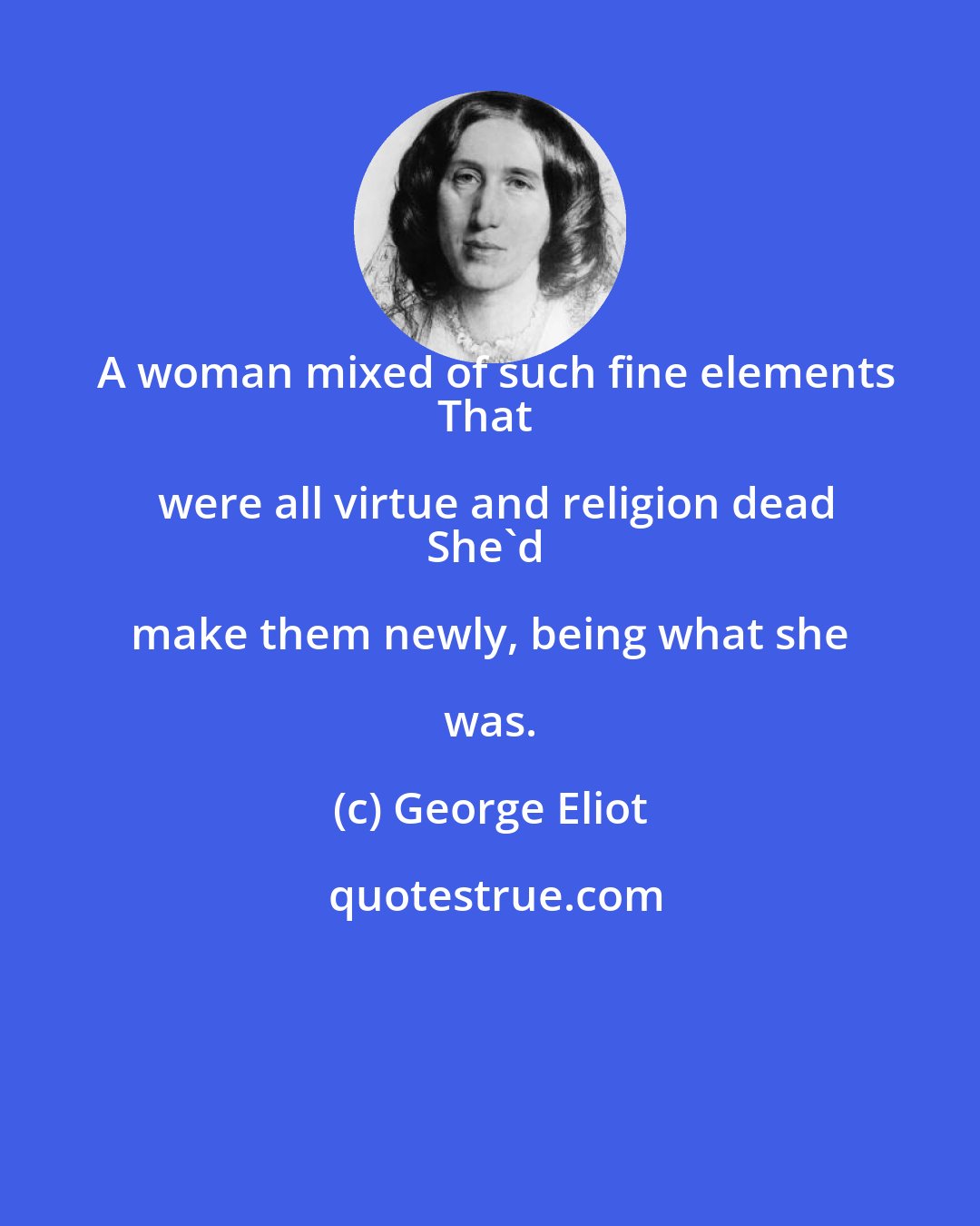 George Eliot: A woman mixed of such fine elements
That were all virtue and religion dead
She'd make them newly, being what she was.