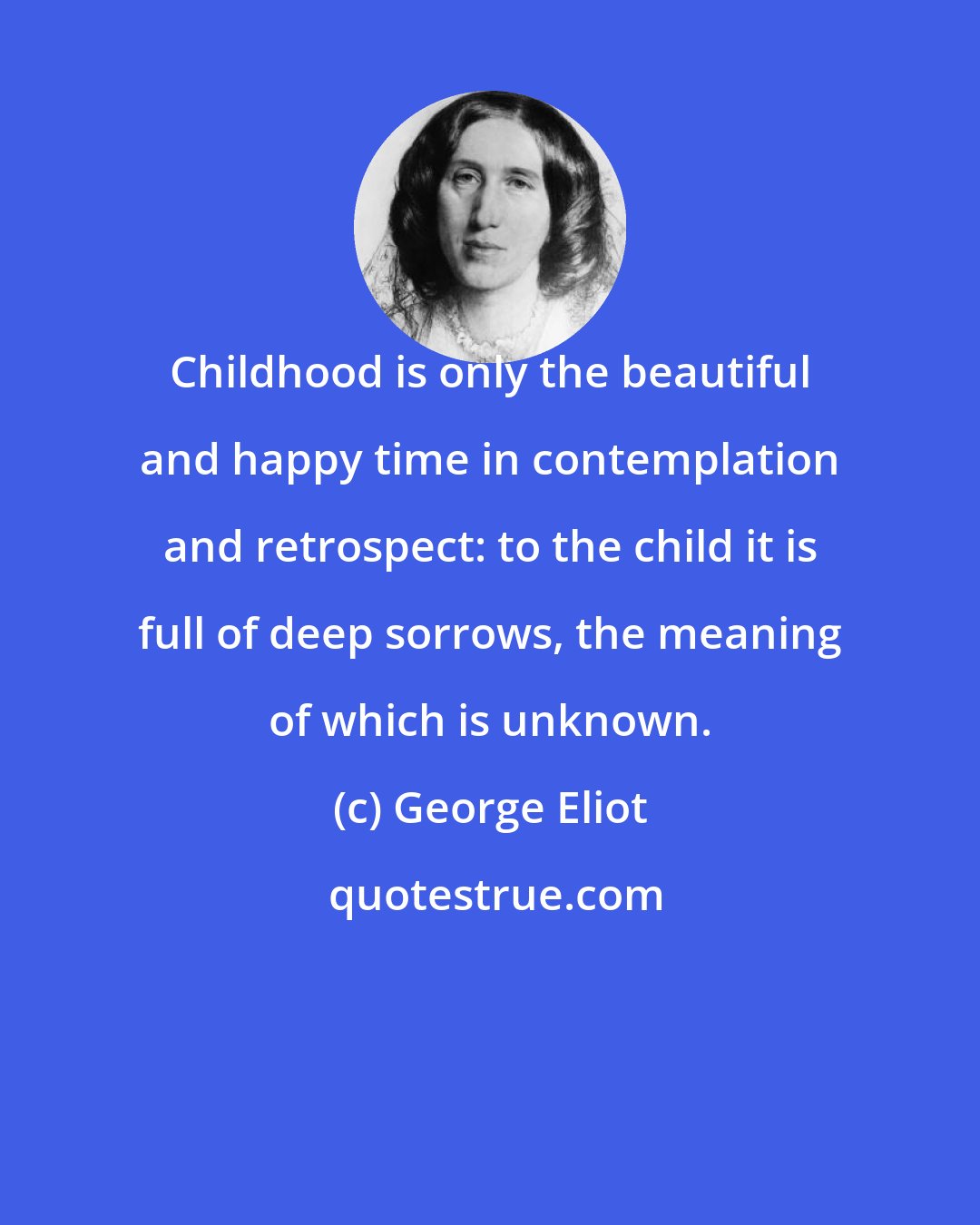 George Eliot: Childhood is only the beautiful and happy time in contemplation and retrospect: to the child it is full of deep sorrows, the meaning of which is unknown.