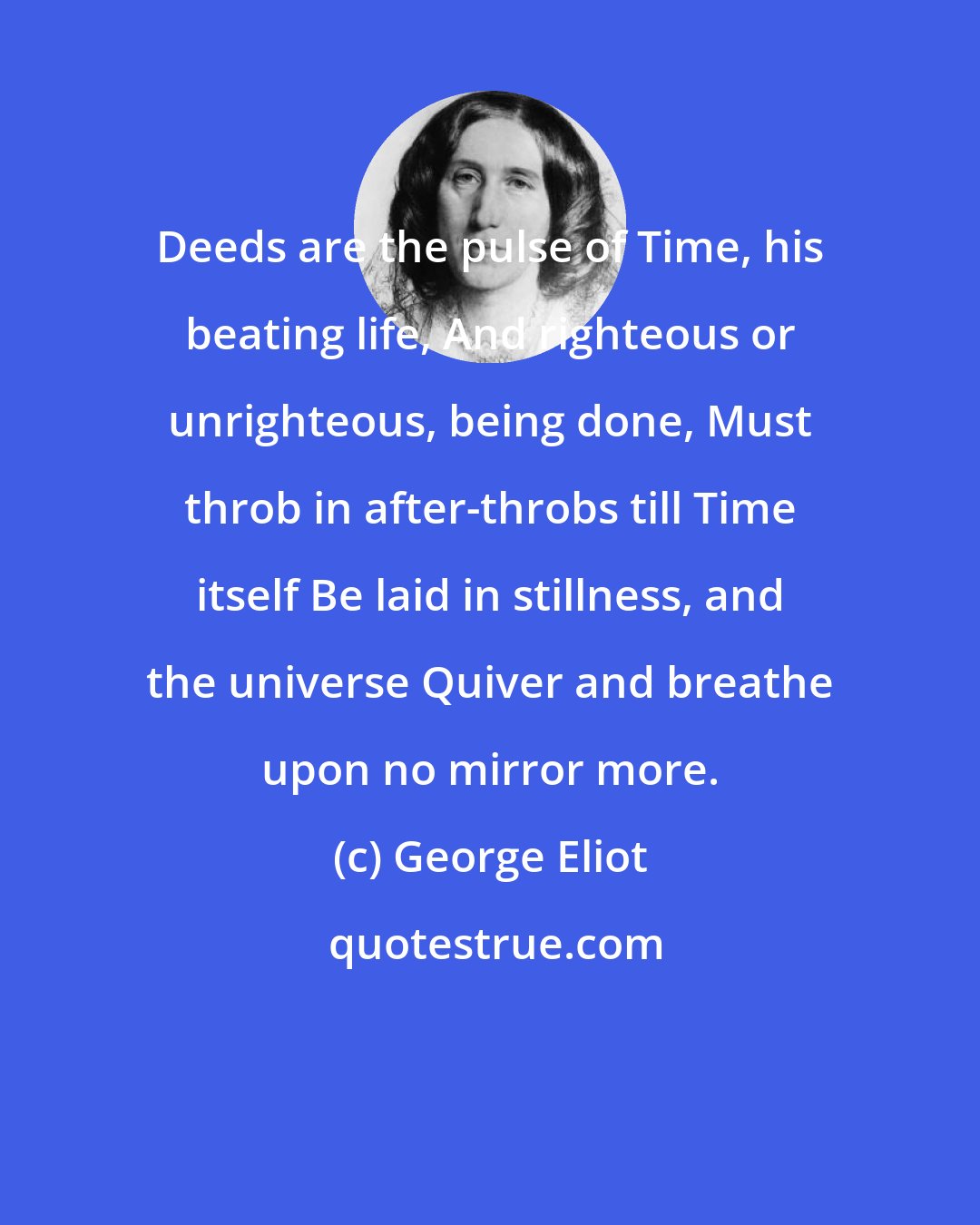 George Eliot: Deeds are the pulse of Time, his beating life, And righteous or unrighteous, being done, Must throb in after-throbs till Time itself Be laid in stillness, and the universe Quiver and breathe upon no mirror more.