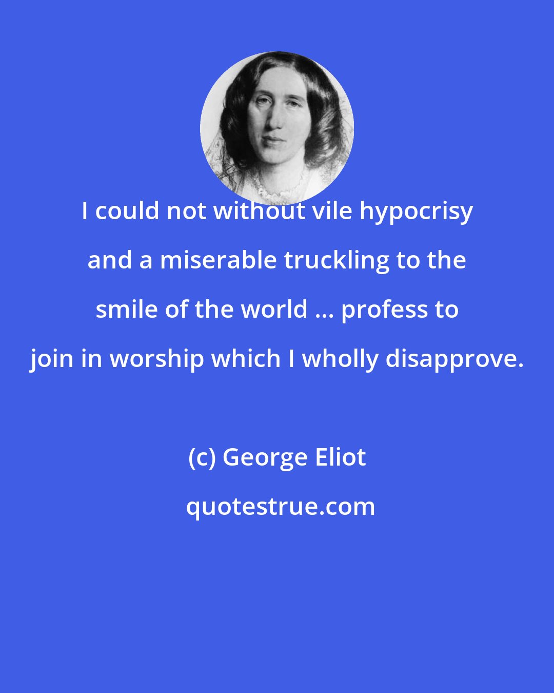 George Eliot: I could not without vile hypocrisy and a miserable truckling to the smile of the world ... profess to join in worship which I wholly disapprove.