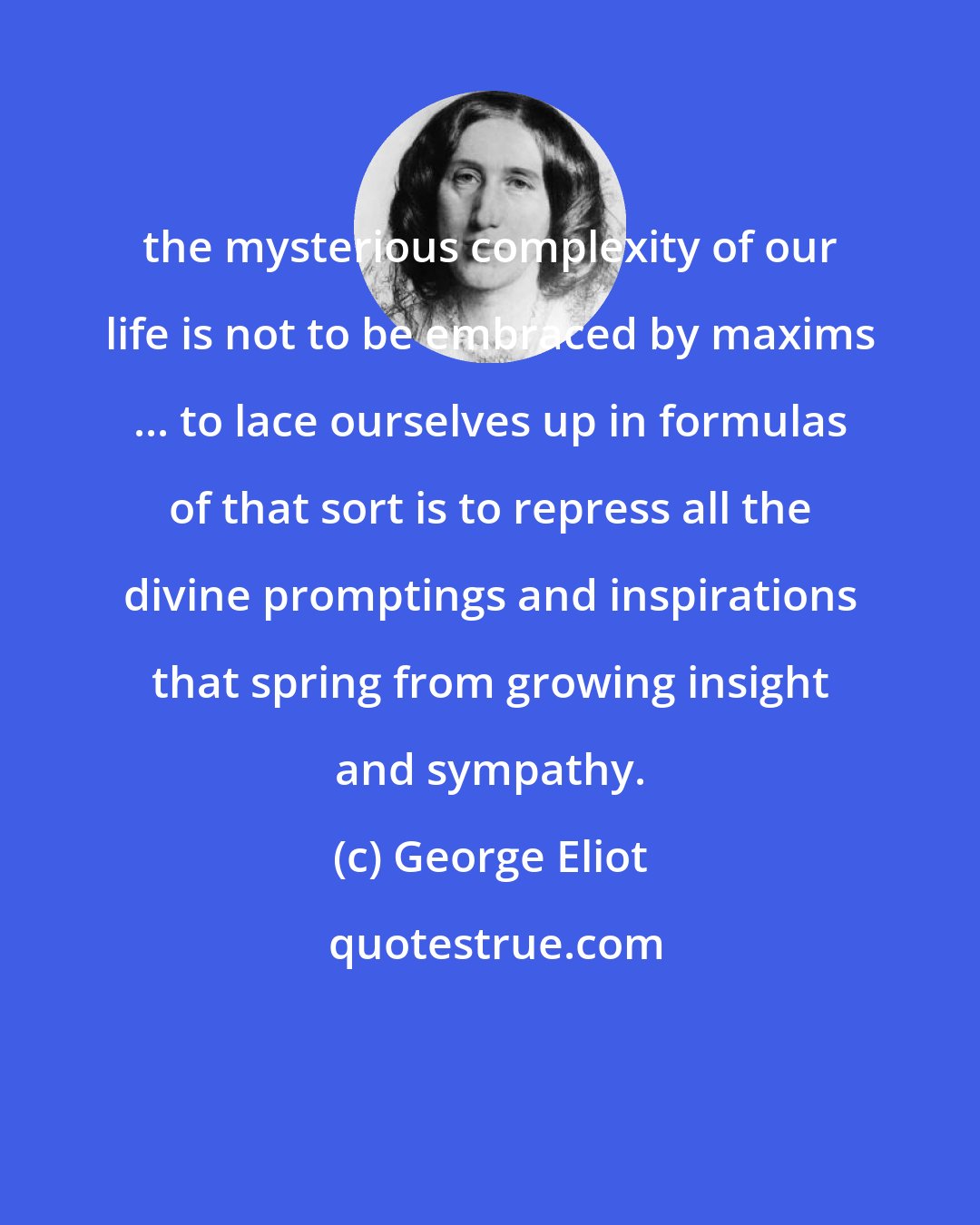 George Eliot: the mysterious complexity of our life is not to be embraced by maxims ... to lace ourselves up in formulas of that sort is to repress all the divine promptings and inspirations that spring from growing insight and sympathy.