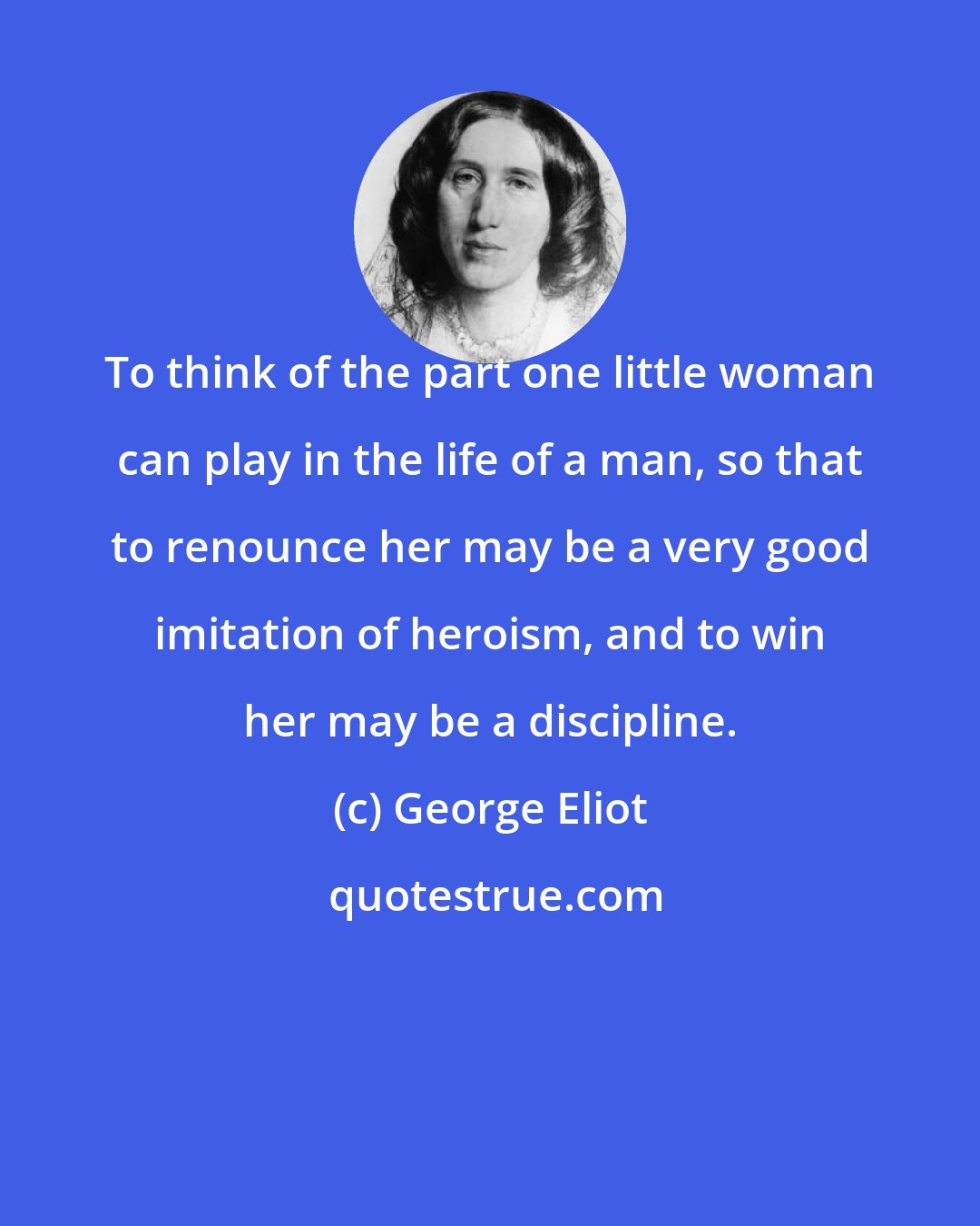 George Eliot: To think of the part one little woman can play in the life of a man, so that to renounce her may be a very good imitation of heroism, and to win her may be a discipline.