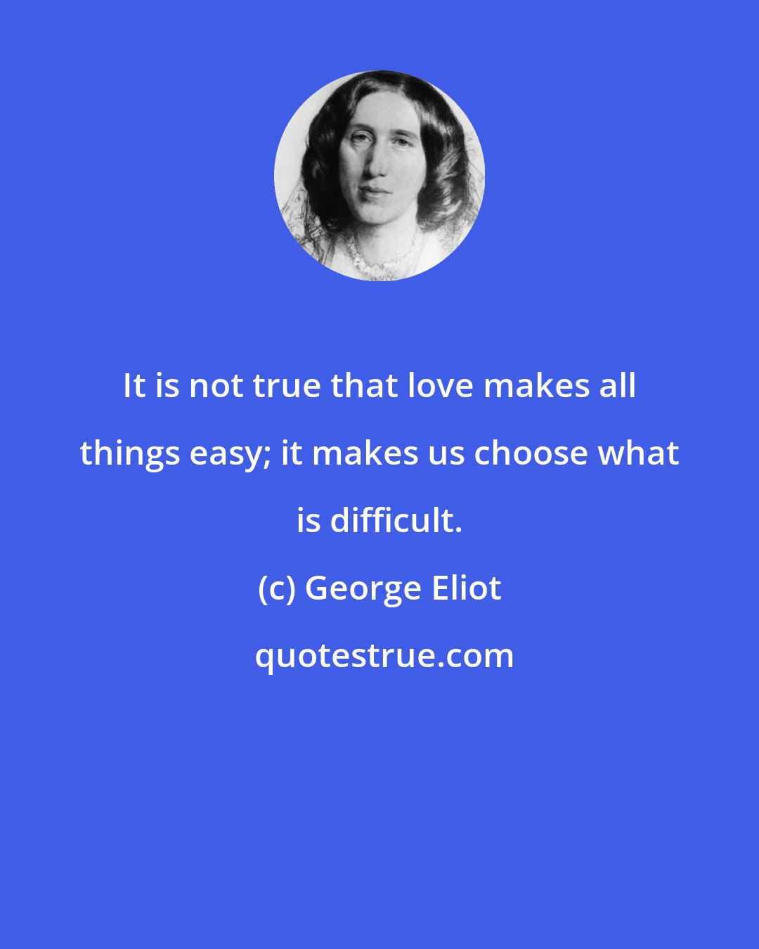 George Eliot: It is not true that love makes all things easy; it makes us choose what is difficult.