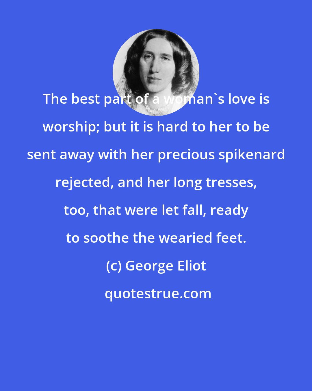 George Eliot: The best part of a woman's love is worship; but it is hard to her to be sent away with her precious spikenard rejected, and her long tresses, too, that were let fall, ready to soothe the wearied feet.