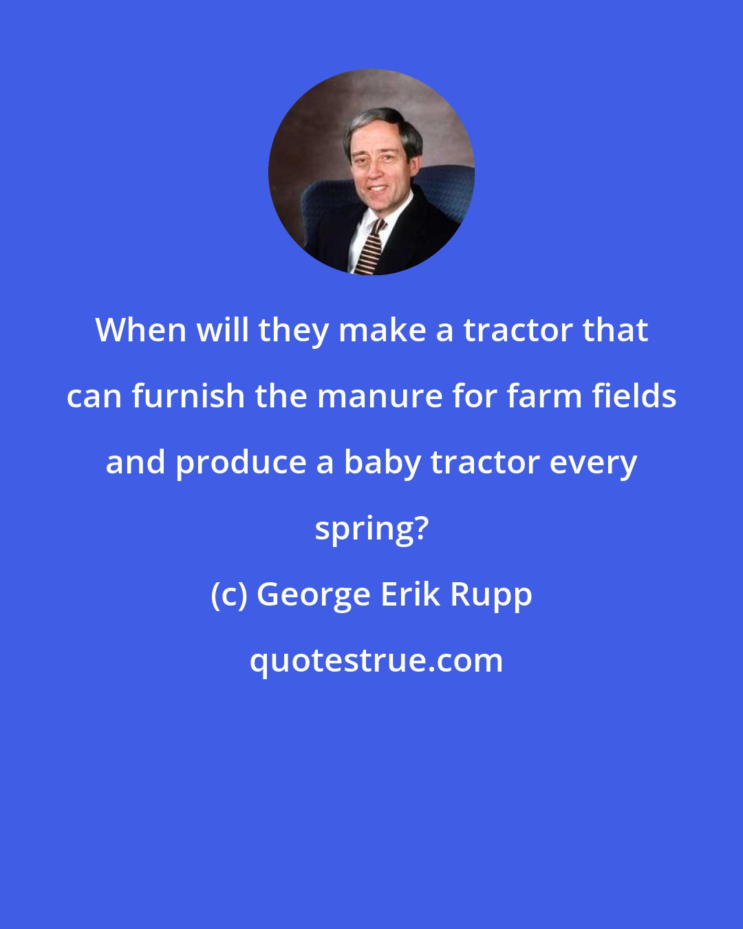 George Erik Rupp: When will they make a tractor that can furnish the manure for farm fields and produce a baby tractor every spring?