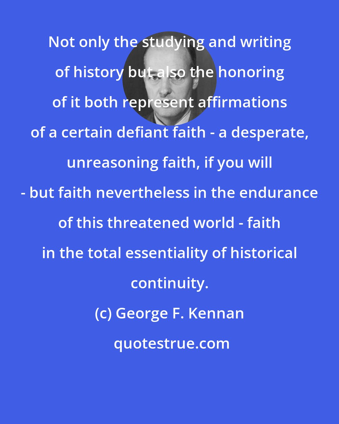 George F. Kennan: Not only the studying and writing of history but also the honoring of it both represent affirmations of a certain defiant faith - a desperate, unreasoning faith, if you will - but faith nevertheless in the endurance of this threatened world - faith in the total essentiality of historical continuity.