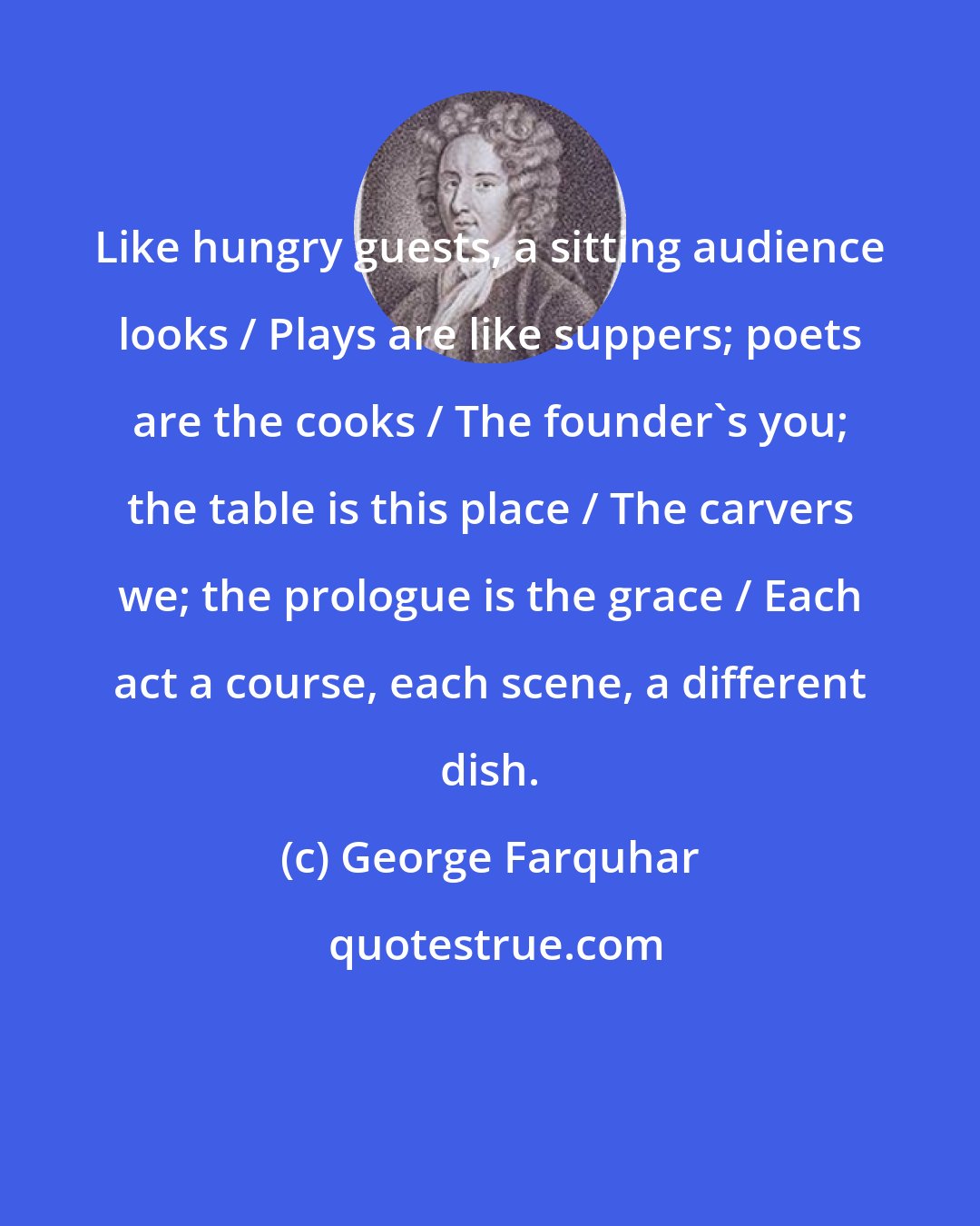 George Farquhar: Like hungry guests, a sitting audience looks / Plays are like suppers; poets are the cooks / The founder's you; the table is this place / The carvers we; the prologue is the grace / Each act a course, each scene, a different dish.
