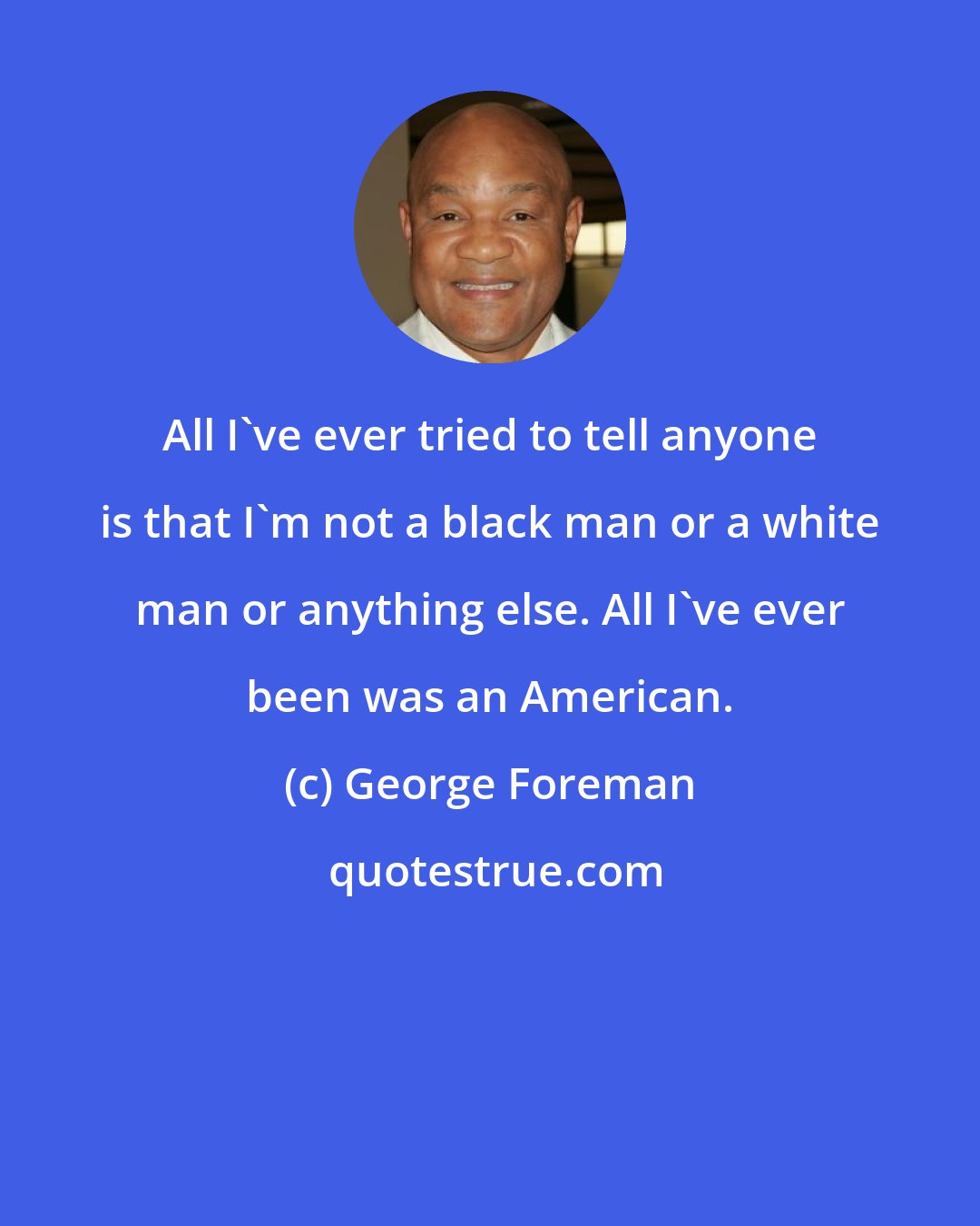 George Foreman: All I've ever tried to tell anyone is that I'm not a black man or a white man or anything else. All I've ever been was an American.