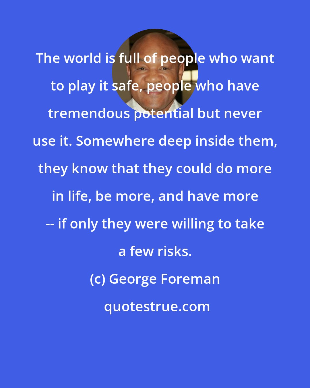 George Foreman: The world is full of people who want to play it safe, people who have tremendous potential but never use it. Somewhere deep inside them, they know that they could do more in life, be more, and have more -- if only they were willing to take a few risks.