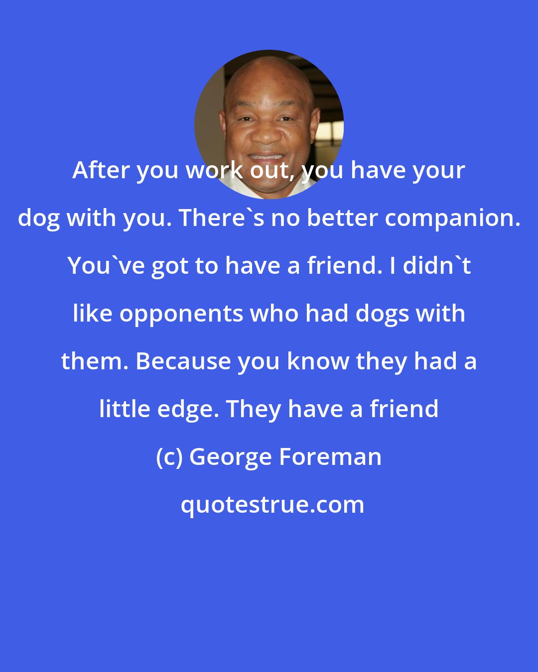 George Foreman: After you work out, you have your dog with you. There's no better companion. You've got to have a friend. I didn't like opponents who had dogs with them. Because you know they had a little edge. They have a friend