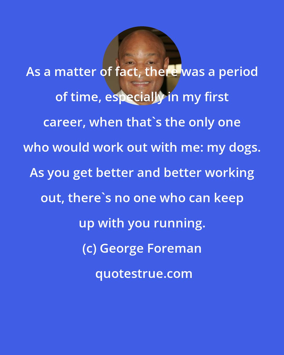 George Foreman: As a matter of fact, there was a period of time, especially in my first career, when that's the only one who would work out with me: my dogs. As you get better and better working out, there's no one who can keep up with you running.