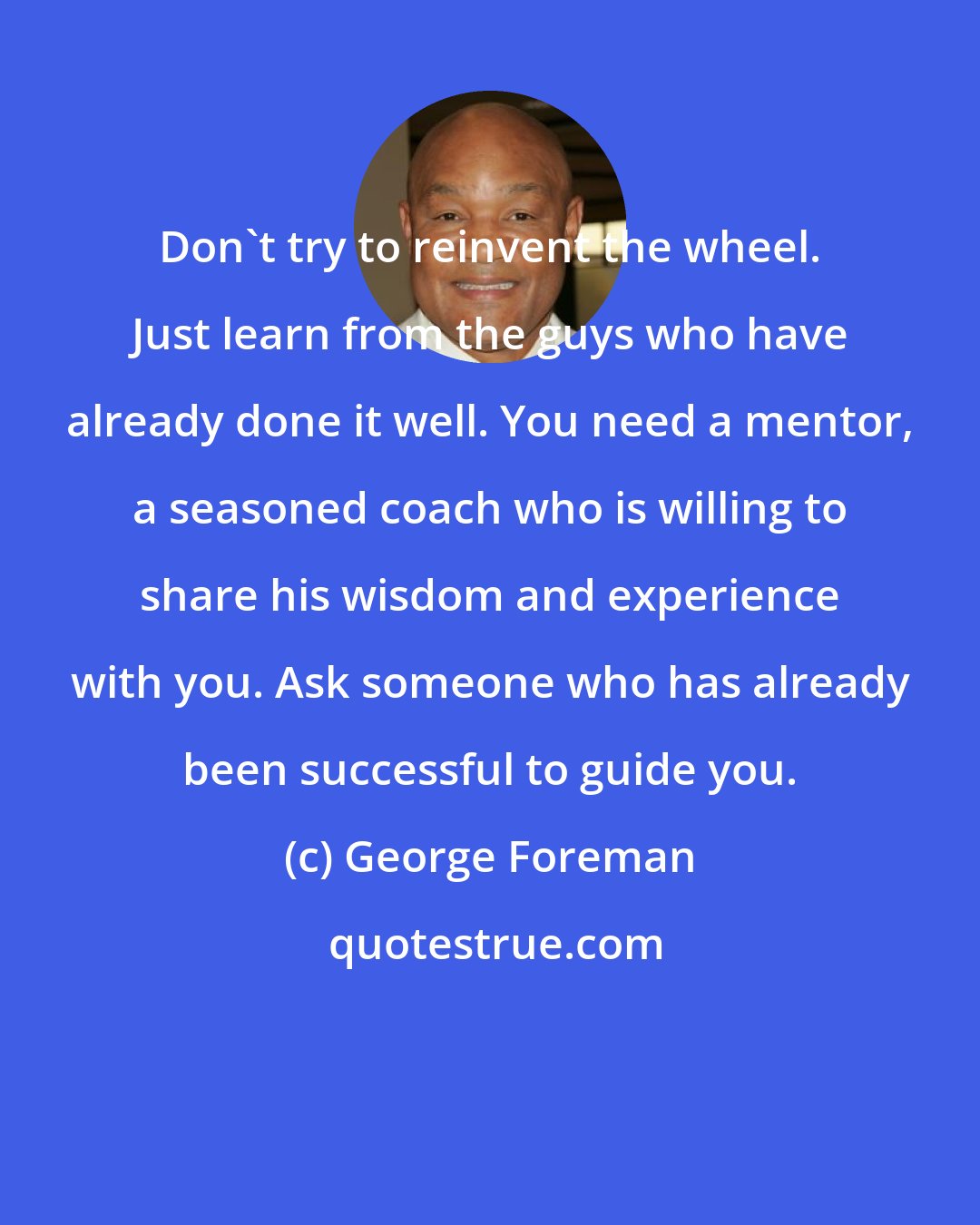 George Foreman: Don't try to reinvent the wheel. Just learn from the guys who have already done it well. You need a mentor, a seasoned coach who is willing to share his wisdom and experience with you. Ask someone who has already been successful to guide you.