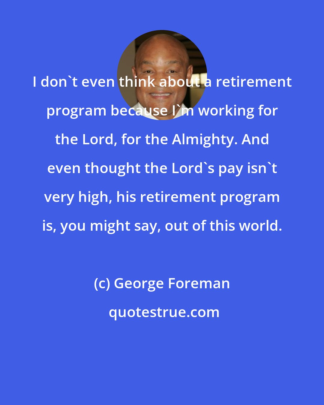 George Foreman: I don't even think about a retirement program because I'm working for the Lord, for the Almighty. And even thought the Lord's pay isn't very high, his retirement program is, you might say, out of this world.