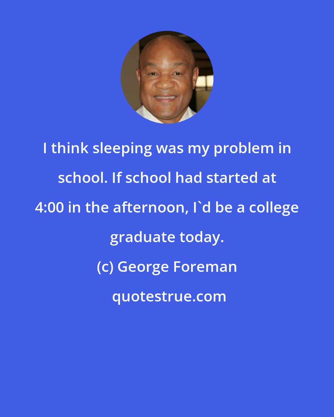 George Foreman: I think sleeping was my problem in school. If school had started at 4:00 in the afternoon, I'd be a college graduate today.