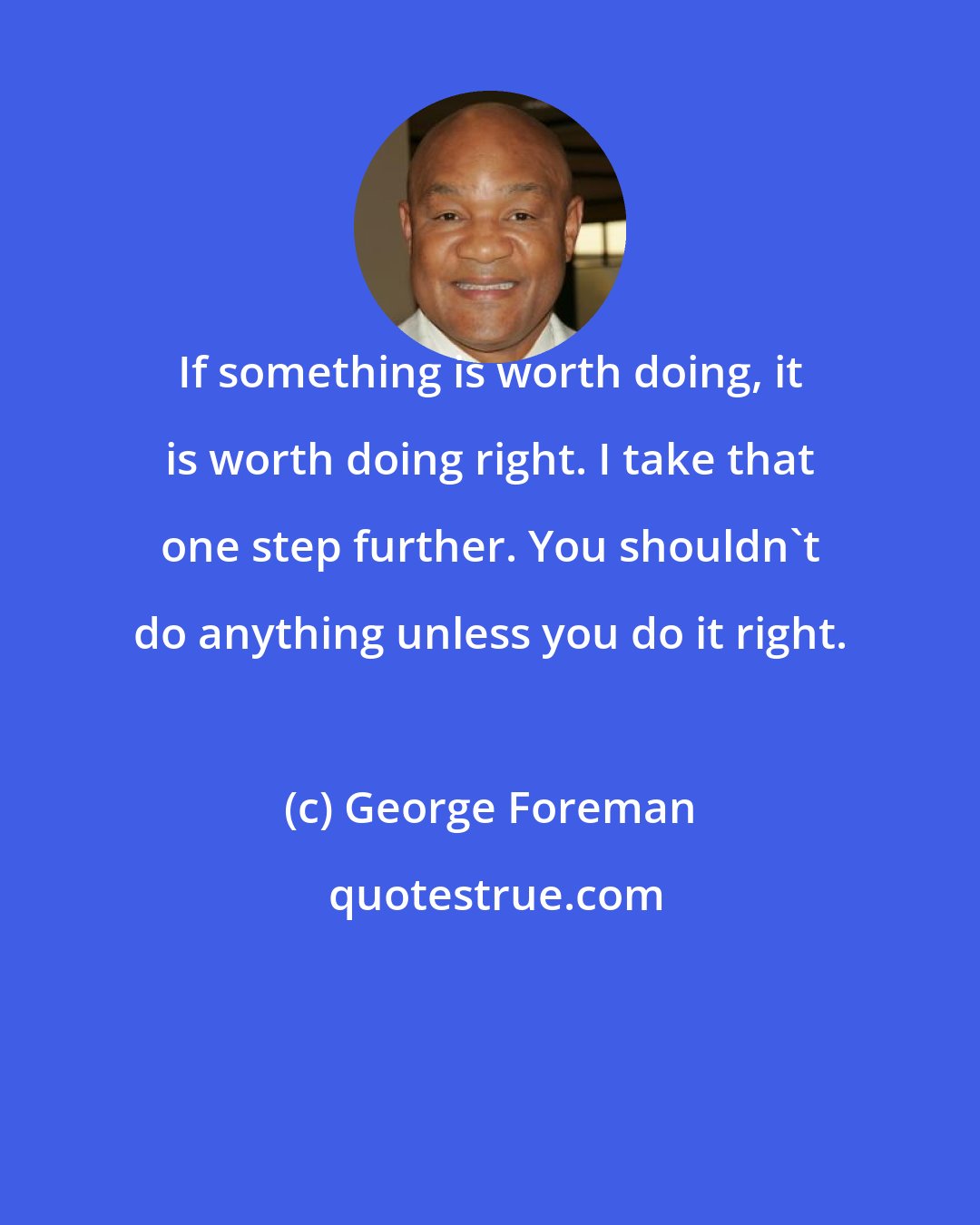 George Foreman: If something is worth doing, it is worth doing right. I take that one step further. You shouldn't do anything unless you do it right.