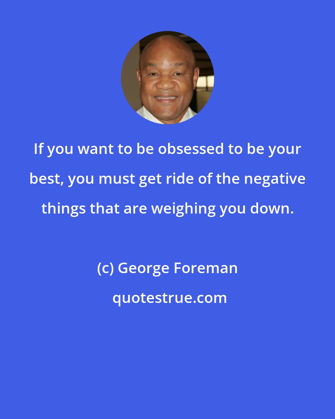 George Foreman: If you want to be obsessed to be your best, you must get ride of the negative things that are weighing you down.