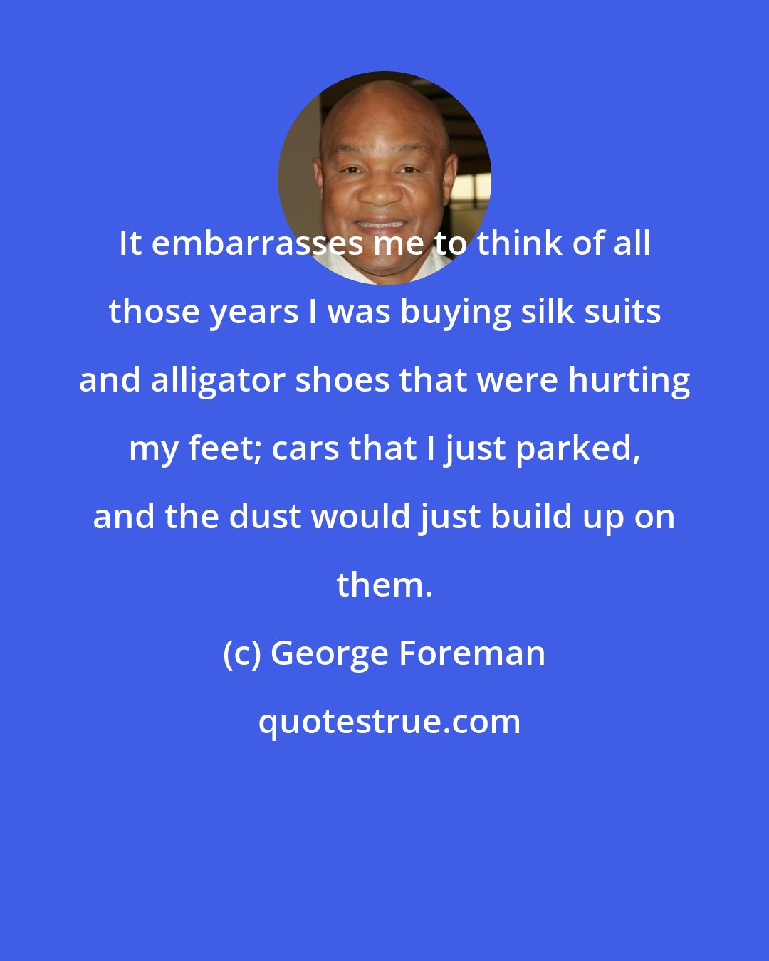 George Foreman: It embarrasses me to think of all those years I was buying silk suits and alligator shoes that were hurting my feet; cars that I just parked, and the dust would just build up on them.