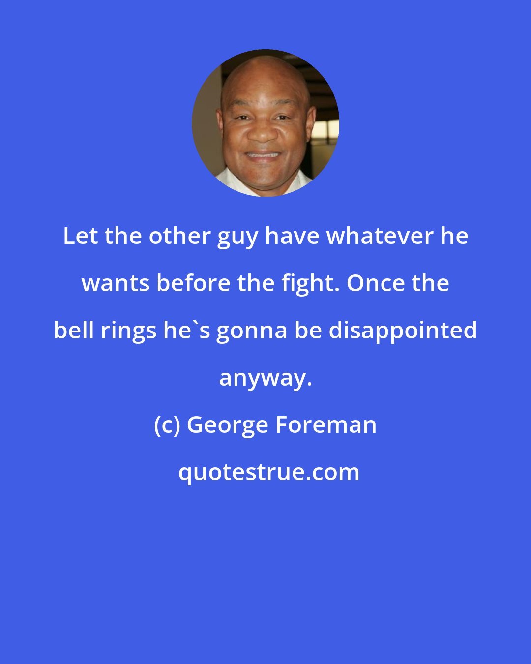 George Foreman: Let the other guy have whatever he wants before the fight. Once the bell rings he's gonna be disappointed anyway.