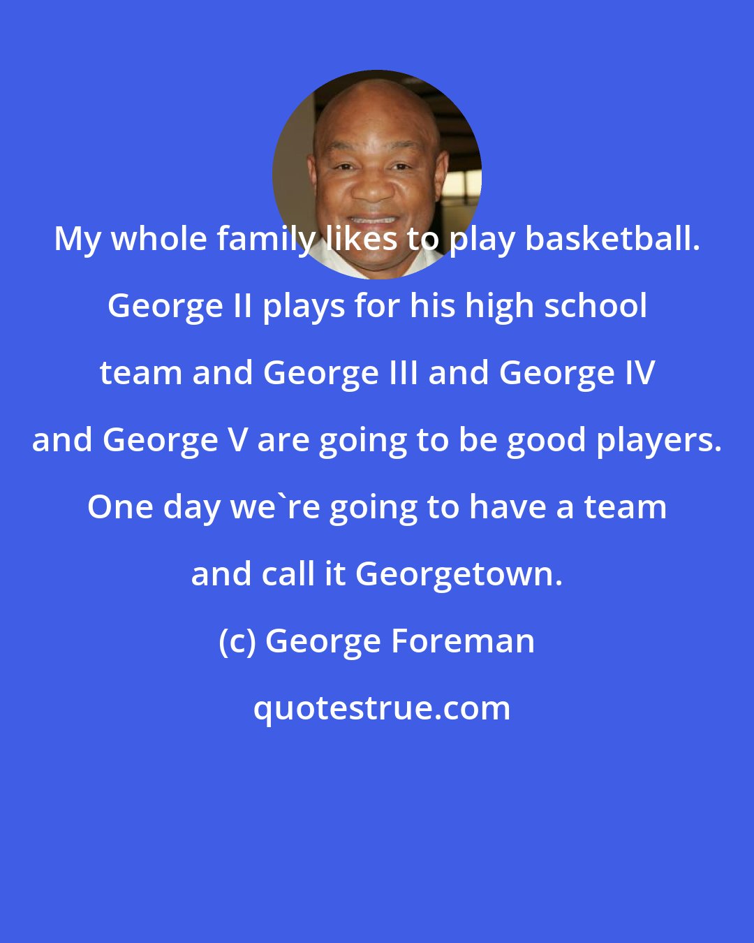 George Foreman: My whole family likes to play basketball. George II plays for his high school team and George III and George IV and George V are going to be good players. One day we're going to have a team and call it Georgetown.