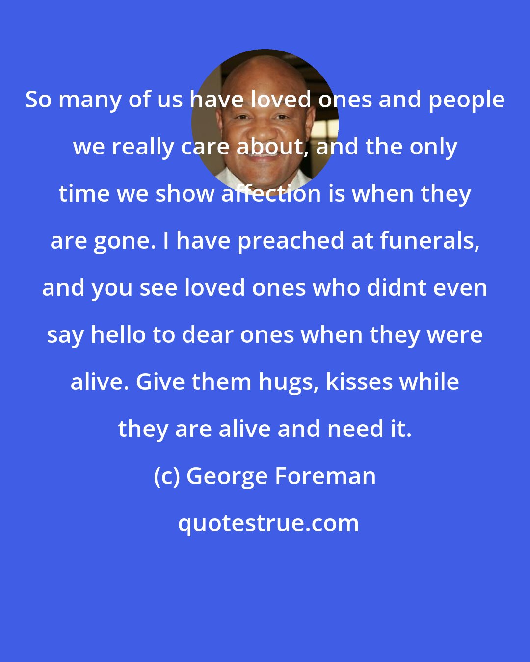 George Foreman: So many of us have loved ones and people we really care about, and the only time we show affection is when they are gone. I have preached at funerals, and you see loved ones who didnt even say hello to dear ones when they were alive. Give them hugs, kisses while they are alive and need it.
