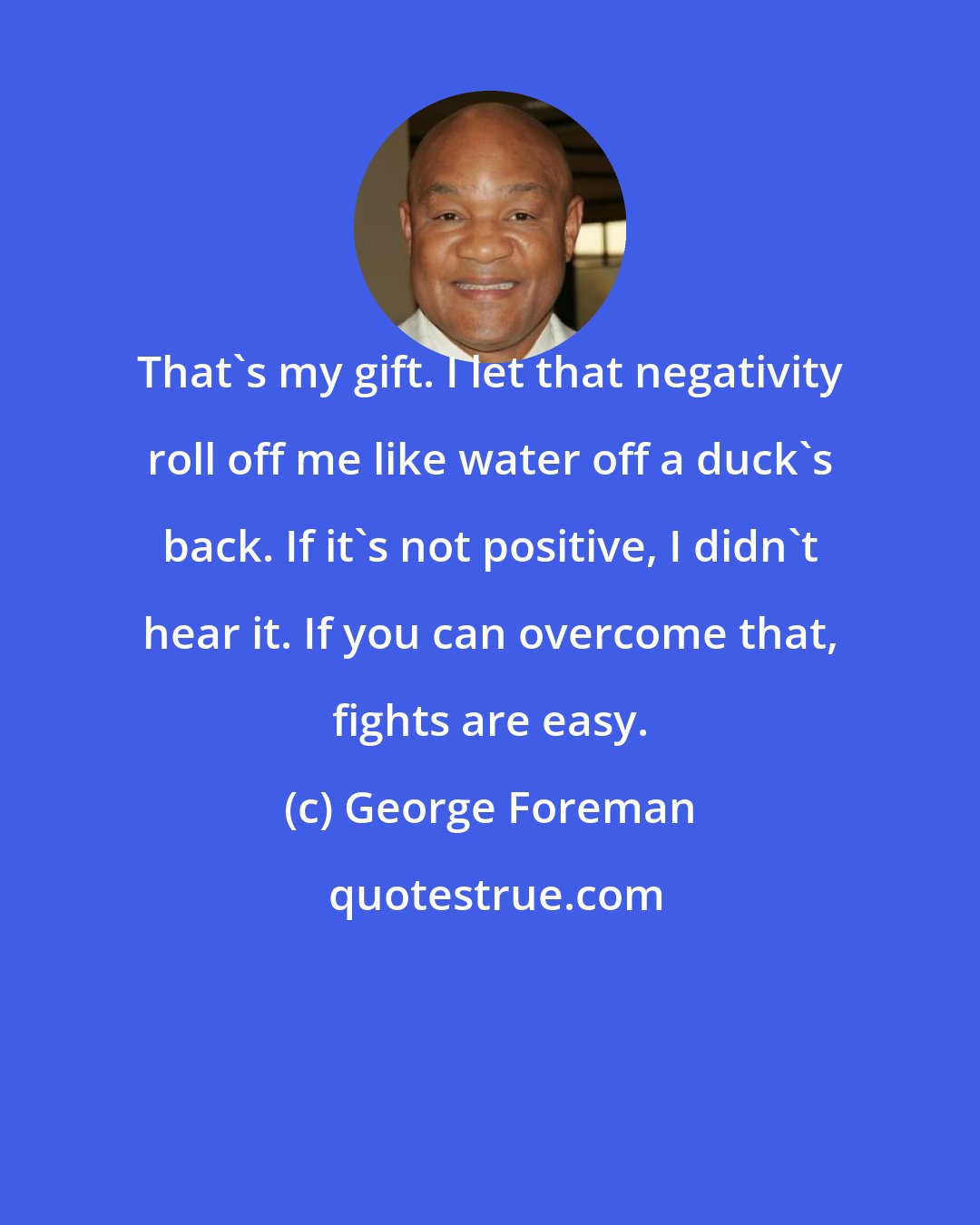 George Foreman: That's my gift. I let that negativity roll off me like water off a duck's back. If it's not positive, I didn't hear it. If you can overcome that, fights are easy.