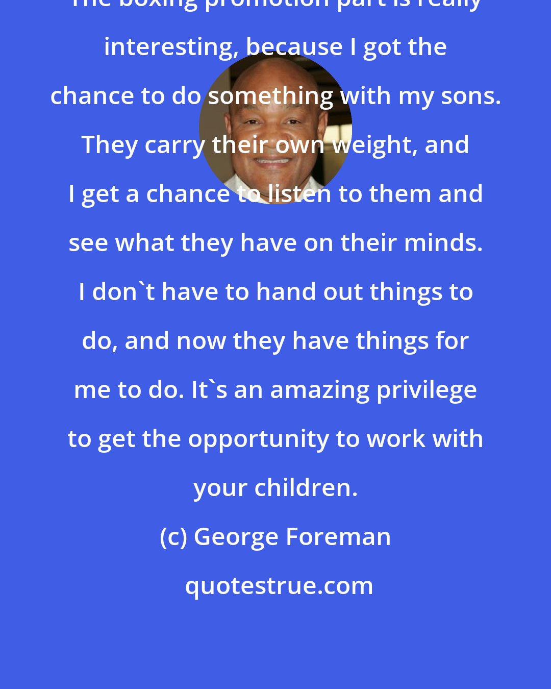 George Foreman: The boxing promotion part is really interesting, because I got the chance to do something with my sons. They carry their own weight, and I get a chance to listen to them and see what they have on their minds. I don't have to hand out things to do, and now they have things for me to do. It's an amazing privilege to get the opportunity to work with your children.