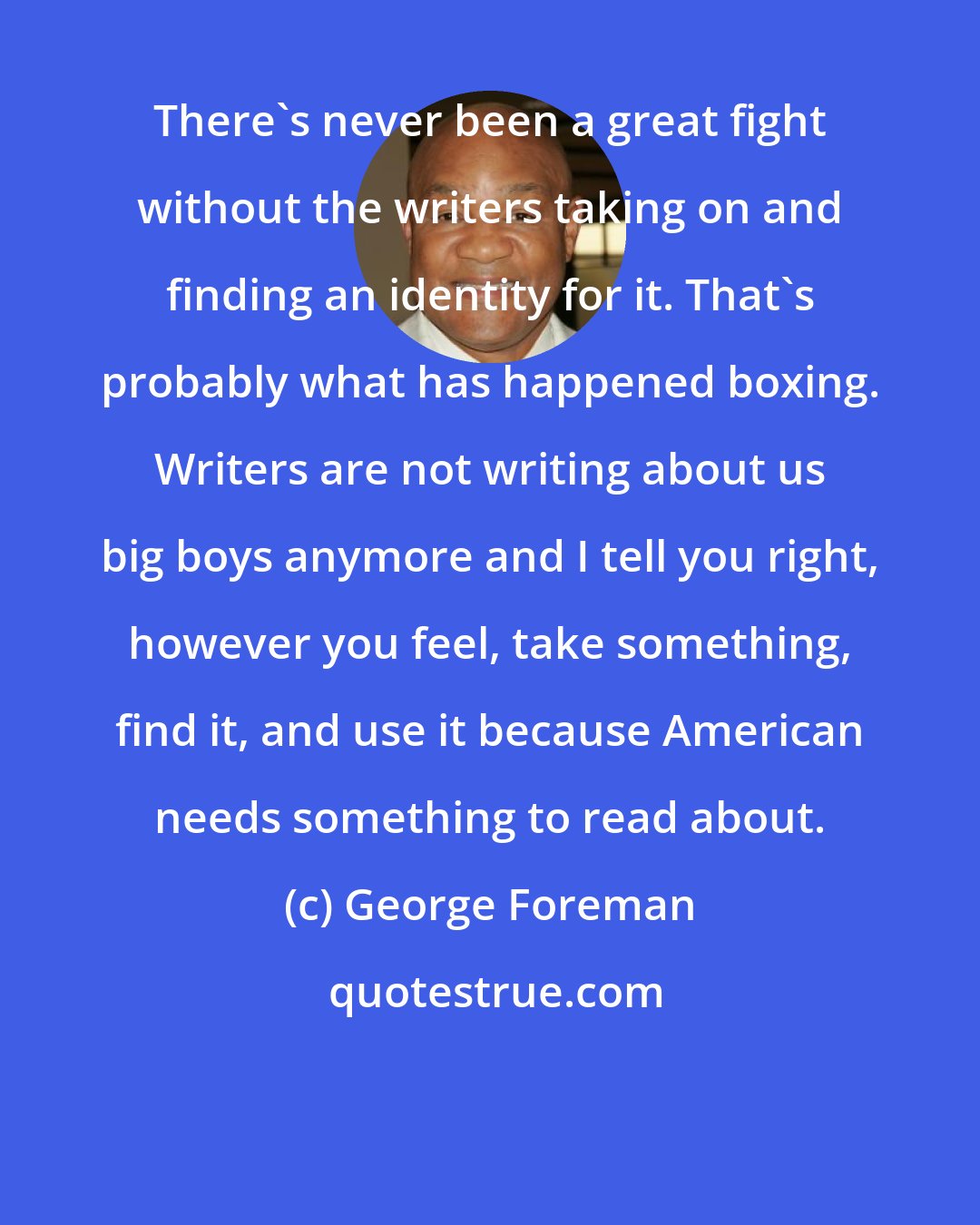 George Foreman: There's never been a great fight without the writers taking on and finding an identity for it. That's probably what has happened boxing. Writers are not writing about us big boys anymore and I tell you right, however you feel, take something, find it, and use it because American needs something to read about.