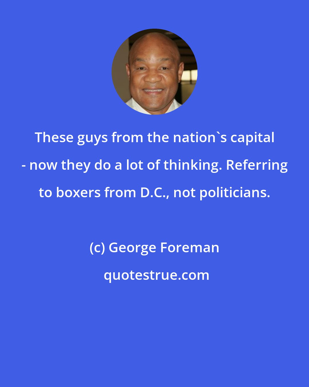 George Foreman: These guys from the nation's capital - now they do a lot of thinking. Referring to boxers from D.C., not politicians.