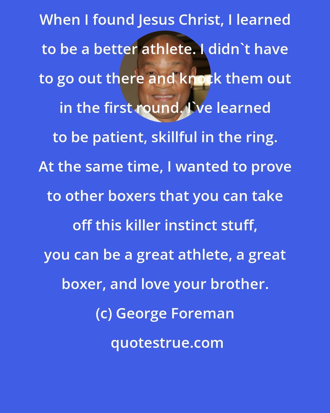 George Foreman: When I found Jesus Christ, I learned to be a better athlete. I didn't have to go out there and knock them out in the first round. I've learned to be patient, skillful in the ring. At the same time, I wanted to prove to other boxers that you can take off this killer instinct stuff, you can be a great athlete, a great boxer, and love your brother.