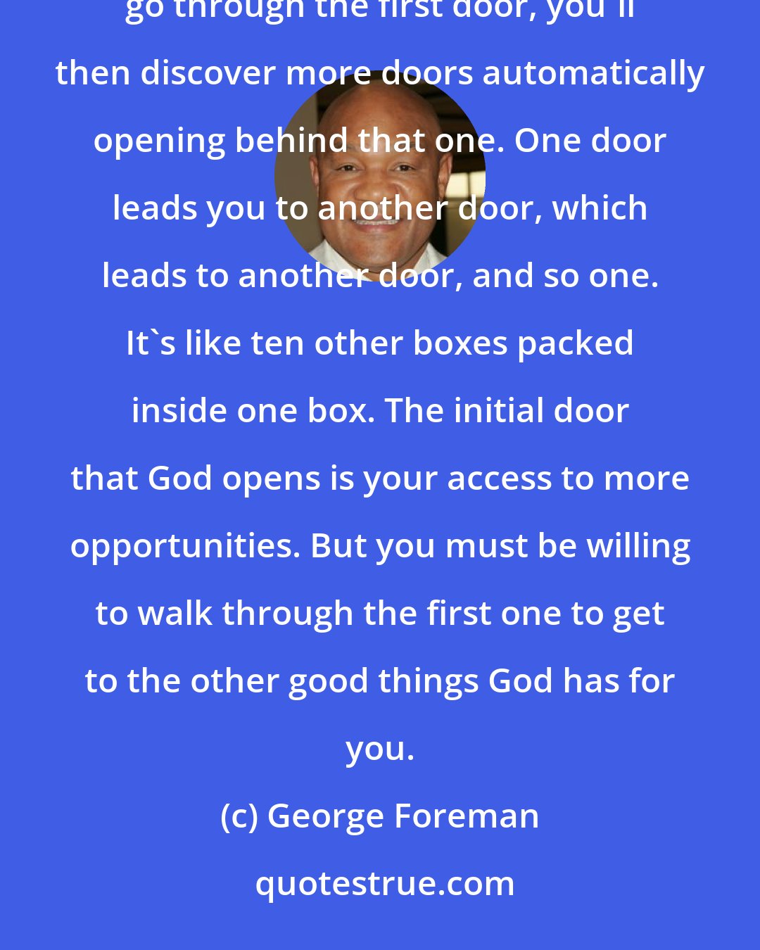 George Foreman: You may not realize initially how many other opportunities are wrapped up inside the first one. After you go through the first door, you'll then discover more doors automatically opening behind that one. One door leads you to another door, which leads to another door, and so one. It's like ten other boxes packed inside one box. The initial door that God opens is your access to more opportunities. But you must be willing to walk through the first one to get to the other good things God has for you.