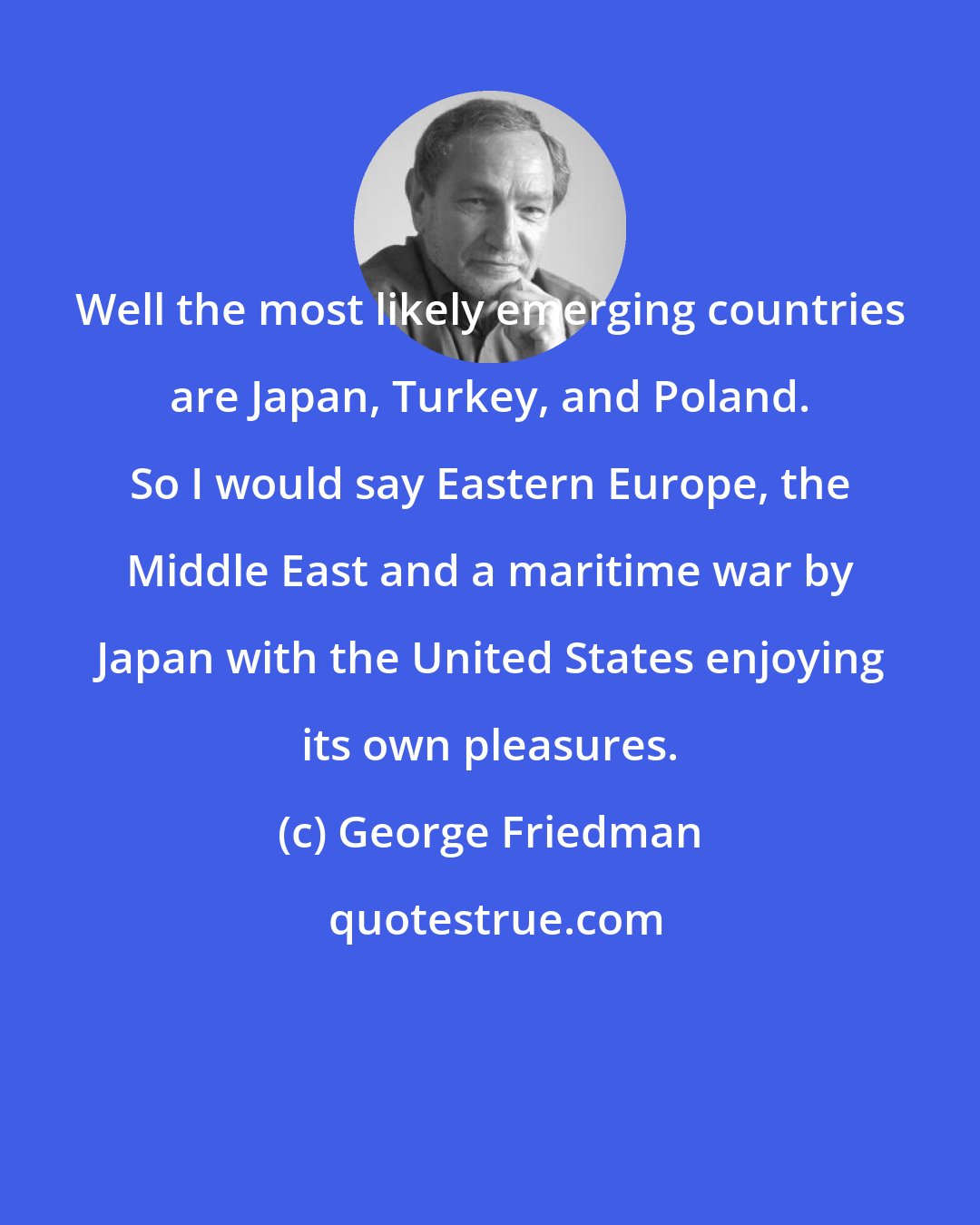 George Friedman: Well the most likely emerging countries are Japan, Turkey, and Poland. So I would say Eastern Europe, the Middle East and a maritime war by Japan with the United States enjoying its own pleasures.