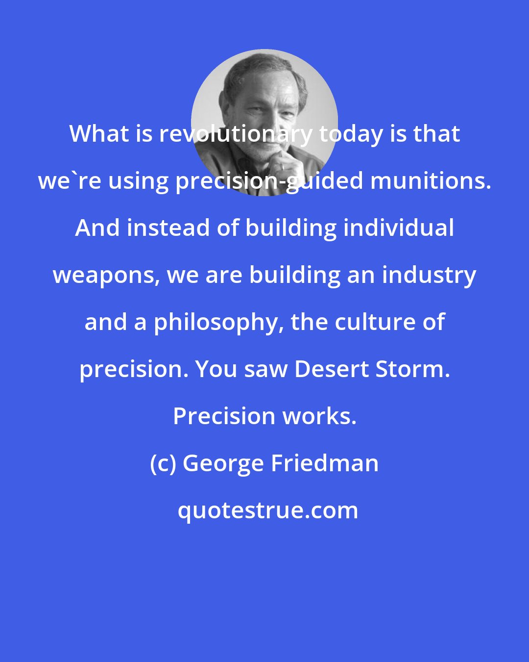 George Friedman: What is revolutionary today is that we're using precision-guided munitions. And instead of building individual weapons, we are building an industry and a philosophy, the culture of precision. You saw Desert Storm. Precision works.