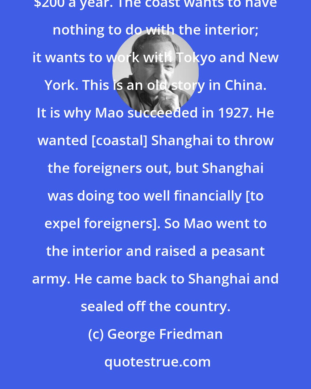 George Friedman: While certain coastal cities have become very prosperous, the rest of China has a per capita income of $200 a year. The coast wants to have nothing to do with the interior; it wants to work with Tokyo and New York. This is an old story in China. It is why Mao succeeded in 1927. He wanted [coastal] Shanghai to throw the foreigners out, but Shanghai was doing too well financially [to expel foreigners]. So Mao went to the interior and raised a peasant army. He came back to Shanghai and sealed off the country.