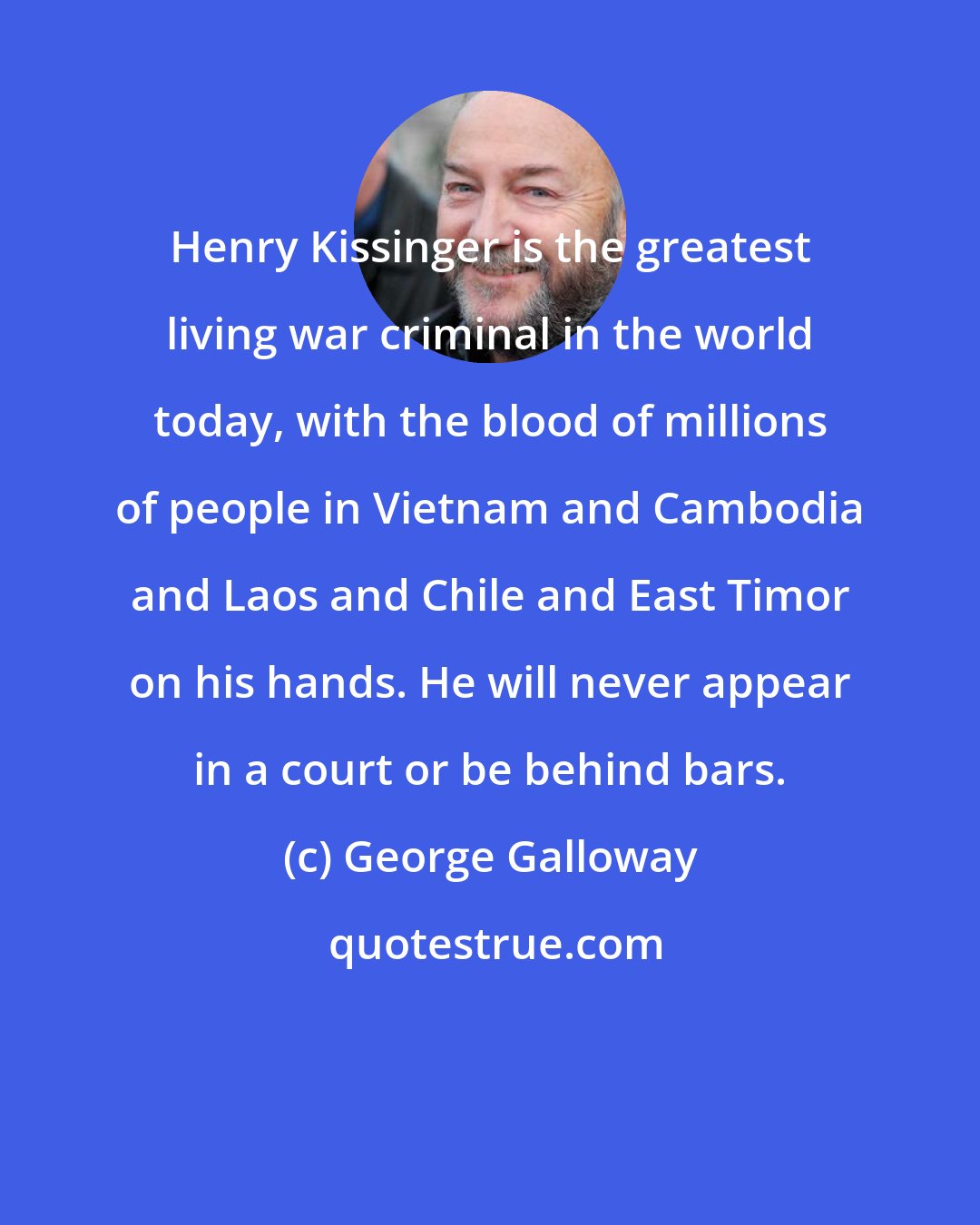 George Galloway: Henry Kissinger is the greatest living war criminal in the world today, with the blood of millions of people in Vietnam and Cambodia and Laos and Chile and East Timor on his hands. He will never appear in a court or be behind bars.