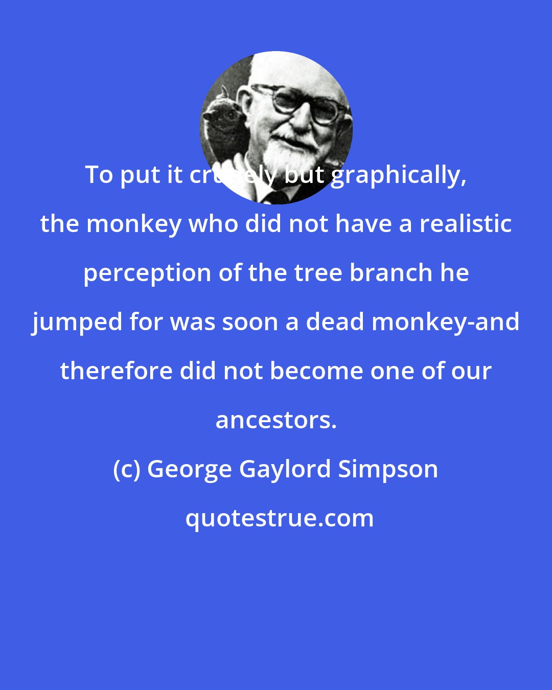 George Gaylord Simpson: To put it crudely but graphically, the monkey who did not have a realistic perception of the tree branch he jumped for was soon a dead monkey-and therefore did not become one of our ancestors.