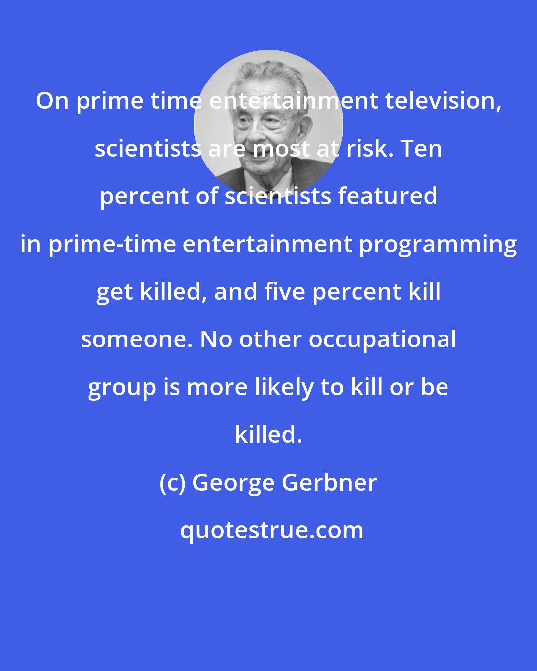 George Gerbner: On prime time entertainment television, scientists are most at risk. Ten percent of scientists featured in prime-time entertainment programming get killed, and five percent kill someone. No other occupational group is more likely to kill or be killed.