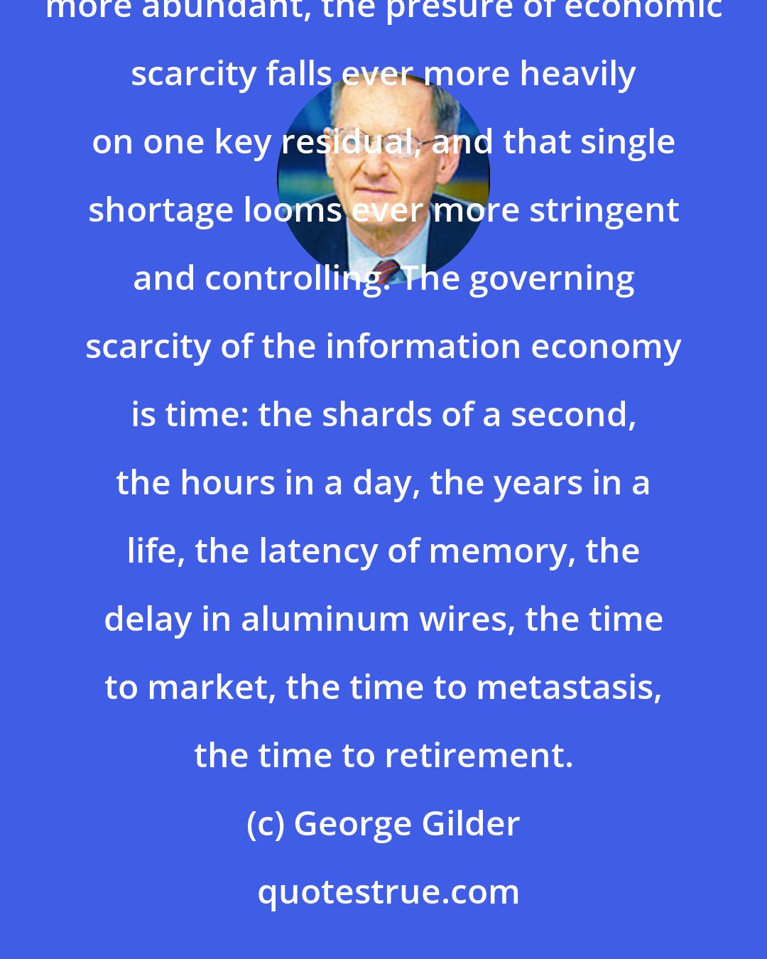 George Gilder: The information glut has become a ruling cliche. As all resources - from energy to information - become more abundant, the presure of economic scarcity falls ever more heavily on one key residual, and that single shortage looms ever more stringent and controlling. The governing scarcity of the information economy is time: the shards of a second, the hours in a day, the years in a life, the latency of memory, the delay in aluminum wires, the time to market, the time to metastasis, the time to retirement.