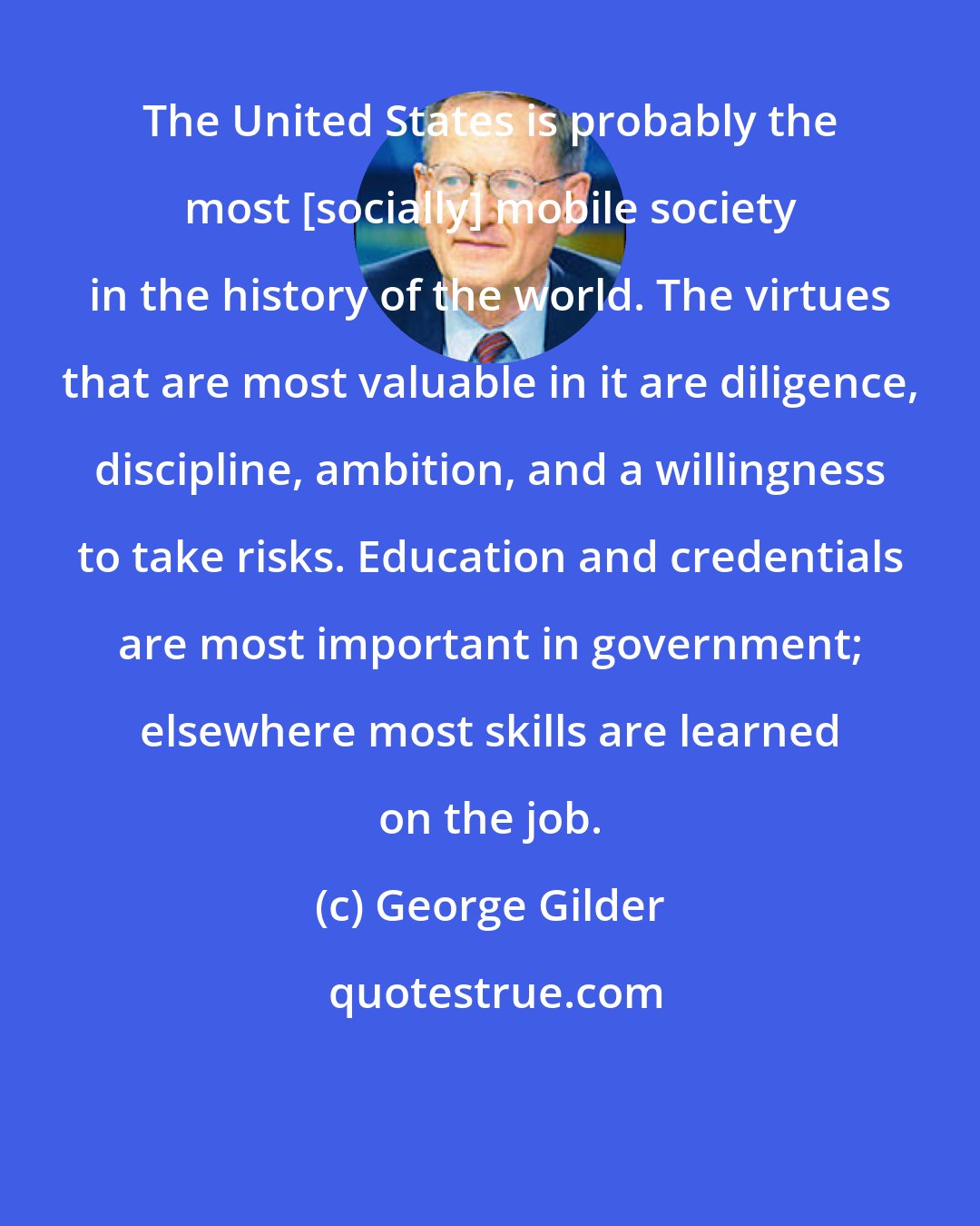 George Gilder: The United States is probably the most [socially] mobile society in the history of the world. The virtues that are most valuable in it are diligence, discipline, ambition, and a willingness to take risks. Education and credentials are most important in government; elsewhere most skills are learned on the job.