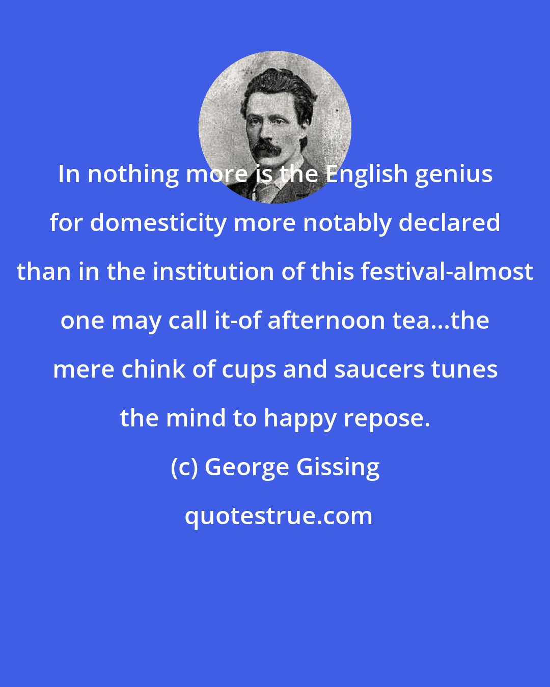 George Gissing: In nothing more is the English genius for domesticity more notably declared than in the institution of this festival-almost one may call it-of afternoon tea...the mere chink of cups and saucers tunes the mind to happy repose.