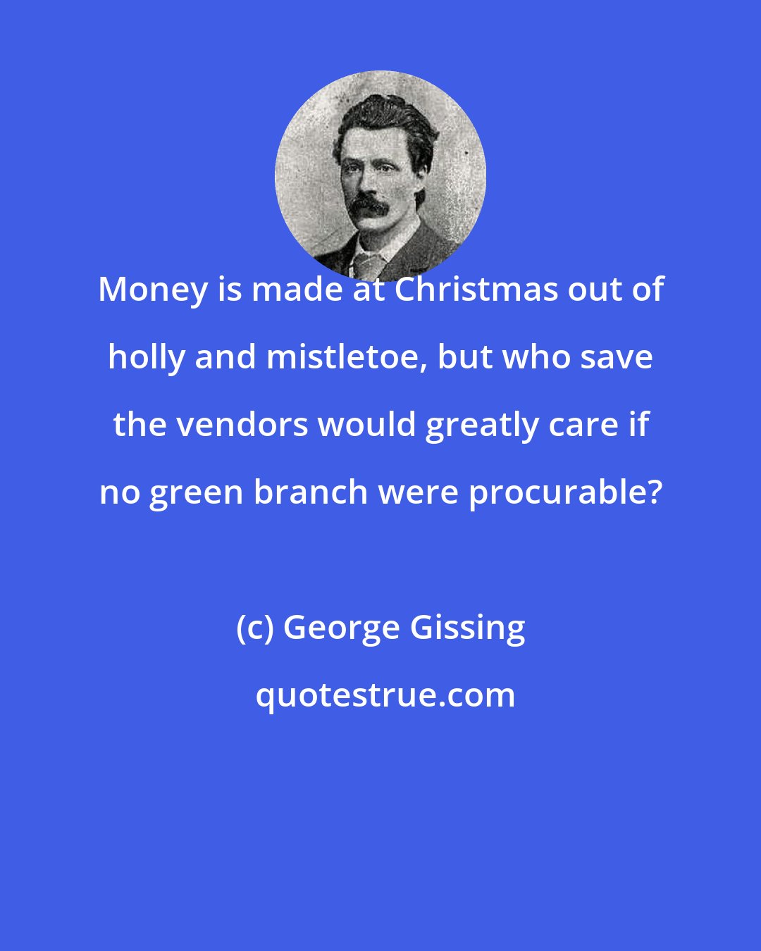 George Gissing: Money is made at Christmas out of holly and mistletoe, but who save the vendors would greatly care if no green branch were procurable?