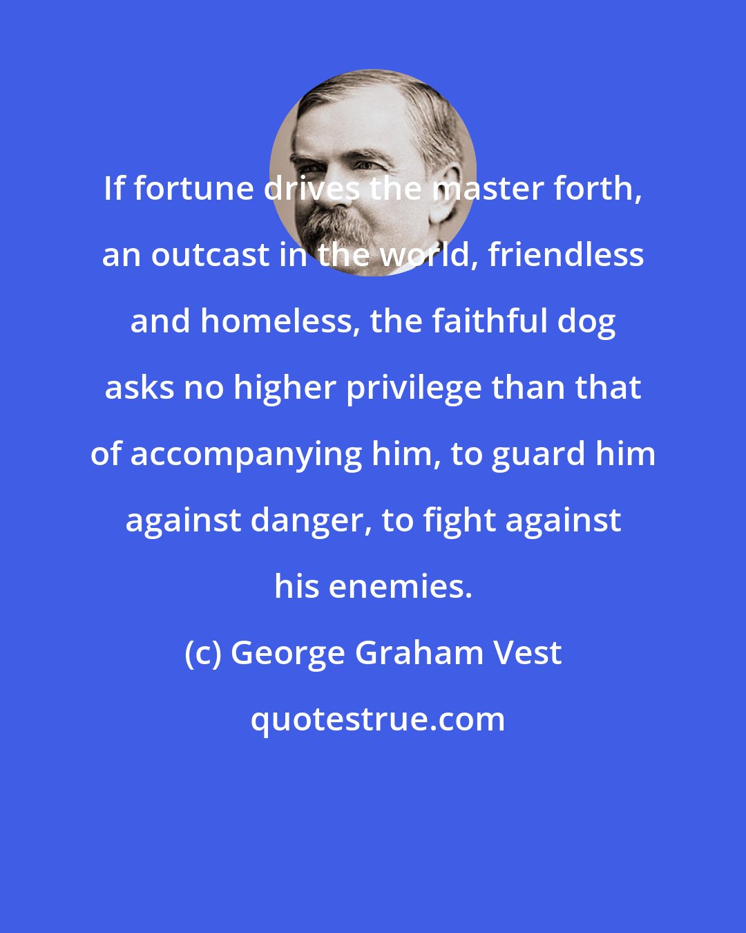 George Graham Vest: If fortune drives the master forth, an outcast in the world, friendless and homeless, the faithful dog asks no higher privilege than that of accompanying him, to guard him against danger, to fight against his enemies.