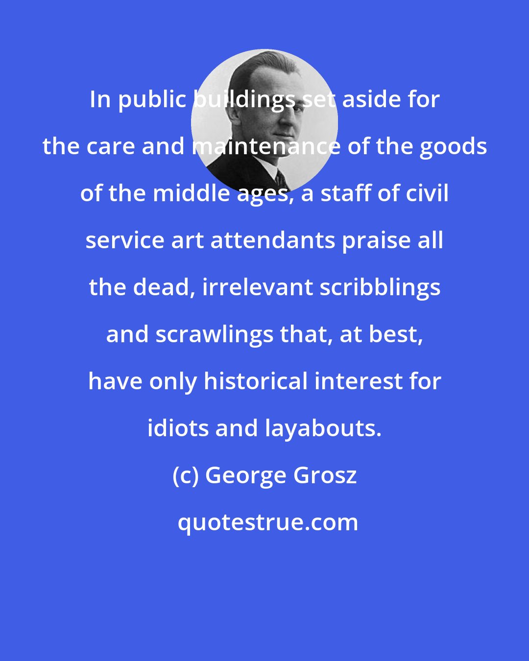George Grosz: In public buildings set aside for the care and maintenance of the goods of the middle ages, a staff of civil service art attendants praise all the dead, irrelevant scribblings and scrawlings that, at best, have only historical interest for idiots and layabouts.
