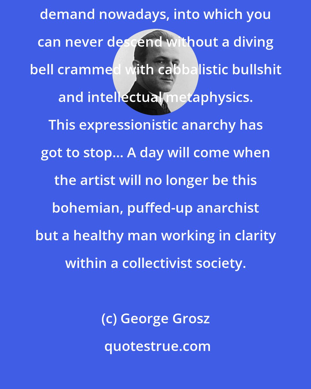 George Grosz: My aim is to be understood by everyone. I reject the 'depth' that people demand nowadays, into which you can never descend without a diving bell crammed with cabbalistic bullshit and intellectual metaphysics. This expressionistic anarchy has got to stop... A day will come when the artist will no longer be this bohemian, puffed-up anarchist but a healthy man working in clarity within a collectivist society.